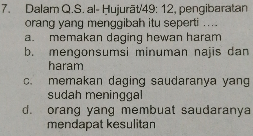 Dalam Q.S. al- Ḥujurāt/ 49: 12, pengibaratan
orang yang menggibah itu seperti ....
a. memakan daging hewan haram
b. mengonsumsi minuman najis dan
haram
c. memakan daging saudaranya yang
sudah meninggal
d. orang yang membuat saudaranya
mendapat kesulitan