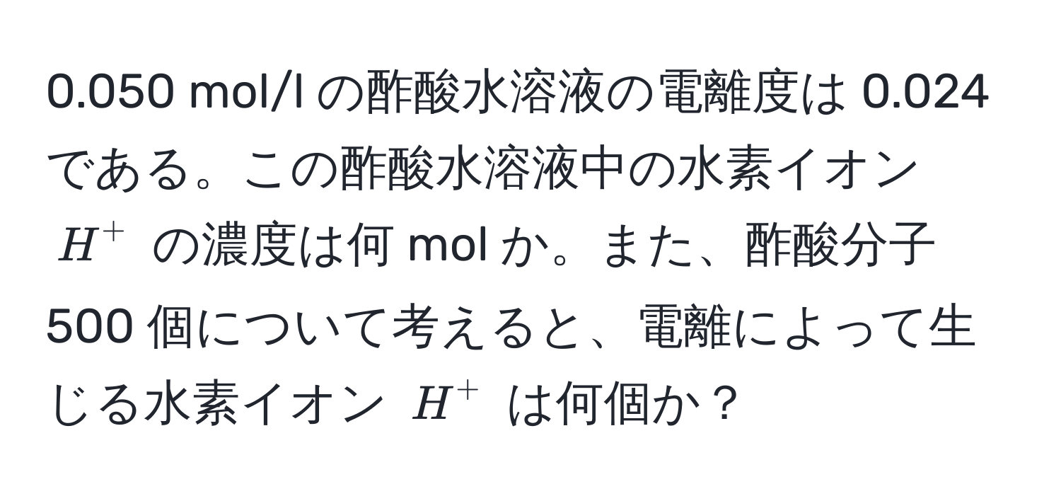 0.050 mol/l の酢酸水溶液の電離度は 0.024 である。この酢酸水溶液中の水素イオン $H^+$ の濃度は何 mol か。また、酢酸分子 500 個について考えると、電離によって生じる水素イオン $H^+$ は何個か？