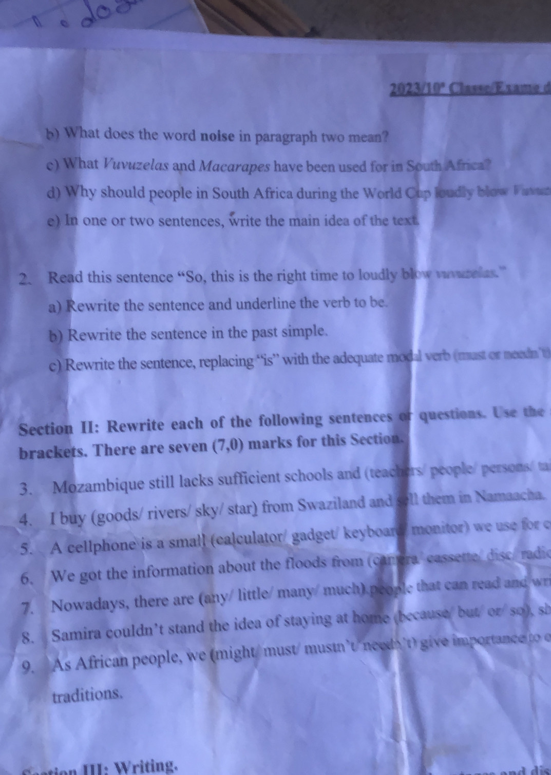 20 23/10° Classe/Éxame d 
b) What does the word noise in paragraph two mean? 
c) What Vuvuzelas and Macarapes have been used for in South Africa? 
d) Why should people in South Africa during the World Cup loudly blow Fattat 
e) In one or two sentences, write the main idea of the text. 
2. Read this sentence “So, this is the right time to loudly blow vivurelas” 
a) Rewrite the sentence and underline the verb to be. 
b) Rewrite the sentence in the past simple. 
c) Rewrite the sentence, replacing “is” with the adequate modal verb (mast or needn ’t) 
Section II: Rewrite each of the following sentences or questions. Use the 
brackets. There are seven (7,0) marks for this Section. 
3. Mozambique still lacks sufficient schools and (teachers/people/ persons/ ta 
4. I buy (goods/ rivers/ sky/ star) from Swaziland and sell them in Namaacha. 
5. A cellphone is a small (calculator/ gadget/keyboard/ monitor) we use for c 
6. We got the information about the floods from (canera cassette disc/ radio 
7. Nowadays, there are (any/ little/ many/ much) people that can read and wri 
8. Samira couldn’t stand the idea of staying at home (because/ but/ or/so), sh 
9. As African people, we (might/ must/ mustn’t/need't) give importance to 
traditions. 
on III: Writing.