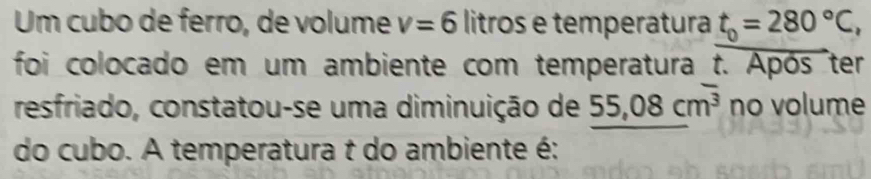 Um cubo de ferro, de volume v=6 litros e temperatura t_0=280°C
foi colocado em um ambiente com temperatura t. Após ter 
resfriado, constatou-se uma diminuição de 55,08cm^3 no volume 
do cubo. A temperatura t do ambiente é: