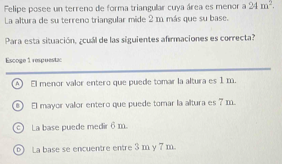 Felipe posee un terreno de forma triangular cuya área es menor a 24m^2. 
La altura de su terreno triangular mide 2 m más que su base.
Para esta situación, ¿cuál de las siguientes afrmaciones es correcta?
Escoge 1 respuesta:
A El menor valor entero que puede tomar la altura es 1 m.
) El mayor valor entero que puede tomar la altura es 7 m.
La base puede medir 6 m.
La base se encuentre entre 3 m y 7 m.