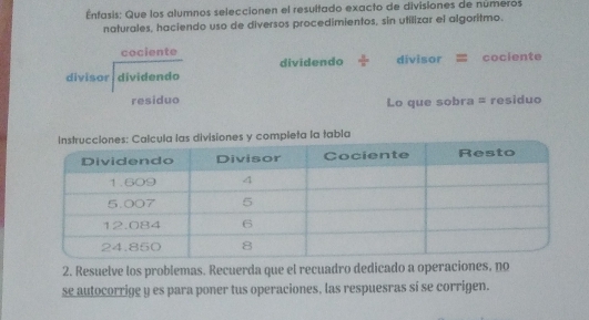 Éntasis: Que los alumnos seleccionen el resultado exacto de divisiones de numeros
naturales, haciendo uso de diversos procedimientos, sin utilizar el algoritmo.
cociente = cociente
dividendo divisor 
divisor dividendo
residuo Lo que sobra = residuo
: Calcula las divisiones y compieta la tabla
2. Resuelve los problemas. Recuerda que el recuadro dedicado a operaciones, no
s2autocorrige y es para poner tus operaciones, las respuesras si se corrigen.