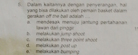 Dalam kaitannya dengan penyerangan, ha
yang bisa dilakukan oleh pemain basket dalam .
gerakan off the ball adalah ....
a. mendesak menuju jantung pertahanan
Iawan dari pinggir
b. melakukan jump shoot
c. melakukan three point shoot
d. melakukan post up
e. melakukan bumping