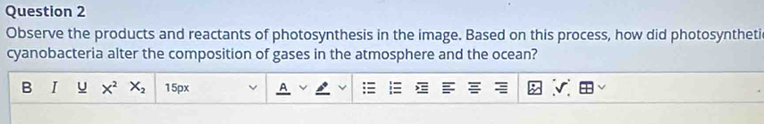 Observe the products and reactants of photosynthesis in the image. Based on this process, how did photosyntheti 
cyanobacteria alter the composition of gases in the atmosphere and the ocean? 
B I u X^2 X_2 15px