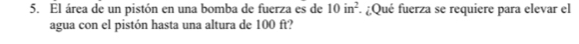 El área de un pistón en una bomba de fuerza es de 10in^2 : ¿Qué fuerza se requiere para elevar el 
agua con el pistón hasta una altura de 100 ft?