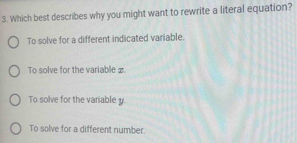 Which best describes why you might want to rewrite a literal equation?
To solve for a different indicated variable.
To solve for the variable x.
To solve for the variable y.
To solve for a different number.