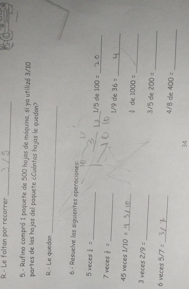 Le faltan por recorrer 
_ 
5.- Rufino compró 1 paquete de 500 hojas de máquina, si ya utilizó 3/10
partes de las hojas del paquete ¿Cuántas hojas le quedan? 
_ 
R.- Le quedan 
6.- Resuelve las siguientes operaciones: 
_ 
5 veces  1/4 = _ /5 de 100=
_
7 veces  1/2 = _ 1/9 de 36=
_
45 veces 1/10= _  3/4  de 1000=
_
3 veces 2/9= _ 3/5 de 200=
_ 
6 veces 5/7= _ 4/8 de 400=
34