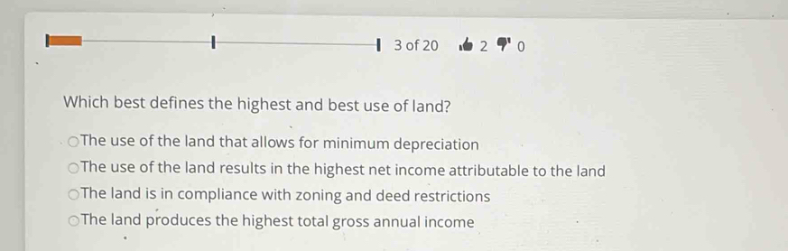 of 20 2
Which best defines the highest and best use of land?
The use of the land that allows for minimum depreciation
The use of the land results in the highest net income attributable to the land
The land is in compliance with zoning and deed restrictions
The land produces the highest total gross annual income