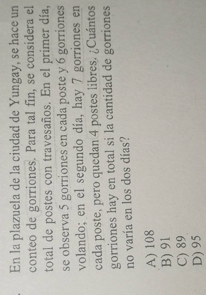 En la plazuela de la ciudad de Yungay, se hace un
conteo de gorriones. Para tal fin, se considera el
total de postes con travesaños. En el primer día,
se observa 5 gorriones en cada poste y 6 gorriones
volando; en el segundo día, hay 7 gorriones en
cada poste, pero quedan 4 postes libres. ¿Cuántos
gorriones hay en total si la cantidad de gorriones
no varía en los dos días?
A) 108
B) 91
C) 89
D) 95
