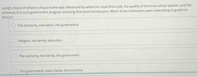 Liang's choice of where to buy a home was influenced by where he could find a job, the quality of the local school system, and the
presence of a local government program assisting first-time homebuyers. Which three institutions were interacting to guide his
choice?
The economy, education, the government
Religion, the family, education
The economy, the family, the government
The government, mass media, the economy