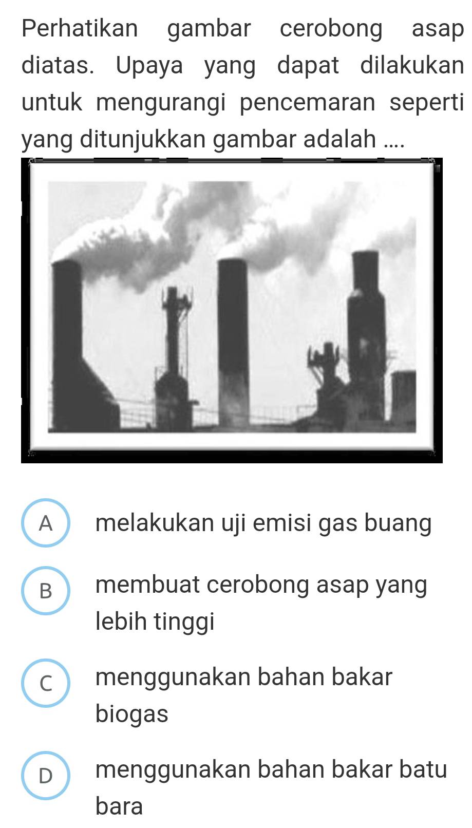 Perhatikan gambar cerobong asap
diatas. Upaya yang dapat dilakukan
untuk mengurangi pencemaran seperti
yang ditunjukkan gambar adalah ....
A melakukan uji emisi gas buang
B membuat cerobong asap yang
lebih tinggi
C ) menggunakan bahan bakar
biogas
D menggunakan bahan bakar batu
bara