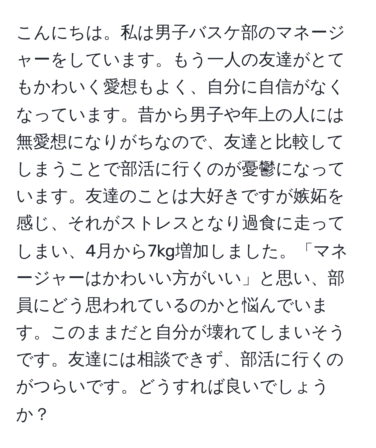 こんにちは。私は男子バスケ部のマネージャーをしています。もう一人の友達がとてもかわいく愛想もよく、自分に自信がなくなっています。昔から男子や年上の人には無愛想になりがちなので、友達と比較してしまうことで部活に行くのが憂鬱になっています。友達のことは大好きですが嫉妬を感じ、それがストレスとなり過食に走ってしまい、4月から7kg増加しました。「マネージャーはかわいい方がいい」と思い、部員にどう思われているのかと悩んでいます。このままだと自分が壊れてしまいそうです。友達には相談できず、部活に行くのがつらいです。どうすれば良いでしょうか？