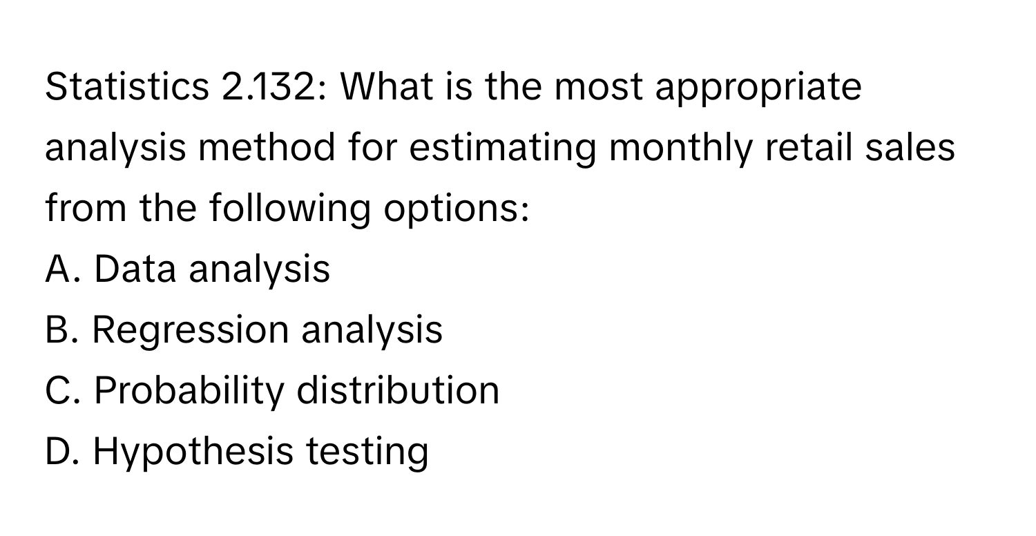 Statistics 2.132: What is the most appropriate analysis method for estimating monthly retail sales from the following options:  
A. Data analysis  
B. Regression analysis  
C. Probability distribution  
D. Hypothesis testing