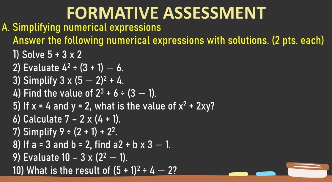 FORMATIVE ASSESSMENT 
A. Simplifying numerical expressions 
Answer the following numerical expressions with solutions. (2 pts. each) 
1) Solve 5+3* 2
2) Evaluate 4^2/ (3+1)-6. 
3) Simplify 3* (5-2)^2+4. 
4) Find the value of 2^3+6/ (3-1). 
5) If x=4 and y=2 , what is the value of x^2+2xy 7 
6) Calculate 7-2* (4+1). 
7) Simplify 9/ (2+1)+2^2. 
8) If a=3 and b=2 , find a2+b* 3-1. 
9) Evaluate 10-3* (2^2-1). 
10) What is the result of (5+1)^2/ 4-2