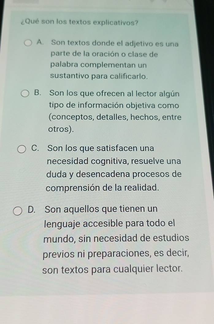 ¿Qué son los textos explicativos?
A. Son textos donde el adjetivo es una
parte de la oración o clase de
palabra complementan un
sustantivo para calificarlo.
B. Son los que ofrecen al lector algún
tipo de información objetiva como
(conceptos, detalles, hechos, entre
otros).
C. Son los que satisfacen una
necesidad cognitiva, resuelve una
duda y desencadena procesos de
comprensión de la realidad.
D. Son aquellos que tienen un
lenguaje accesible para todo el
mundo, sin necesidad de estudios
previos ni preparaciones, es decir,
son textos para cualquier lector.