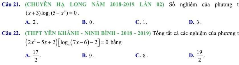 (CHUYÊN HẠ LONG NăM 2018-2019 LÀN 02) Số nghiệm của phương t
(x+3)log _2(5-x^2)=0.
A. 2. B. 0. C. 1. D. 3.
Câu 22. (THPT YÊN KHÁNH - NINH BÌNH - 2018 - 2 019 Tổng tất cả các nghiệm của phương t
(2x^2-5x+2)[log _x(7x-6)-2]=0 bằng
A.  17/2 . B. 9. C. 8. D.  19/2 .