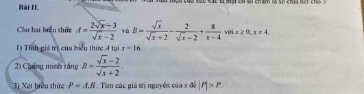 Bài II. ật xuất mện của xuể xãc là mạt có số cham là số chía hết cho 3
Cho hai biểu thức A= (2sqrt(x)-3)/sqrt(x)-2  và B= sqrt(x)/sqrt(x)+2 - 2/sqrt(x)-2 + 8/x-4  với x≥ 0; x!= 4. 
1) Tính giá trị của biểu thức A tại x=16. 
2) Chứng minh rắng B= (sqrt(x)-2)/sqrt(x)+2 . 
3) Xét biểu thức P=A.B. Tìm các giá trị nguyên của x đề |P|>P.