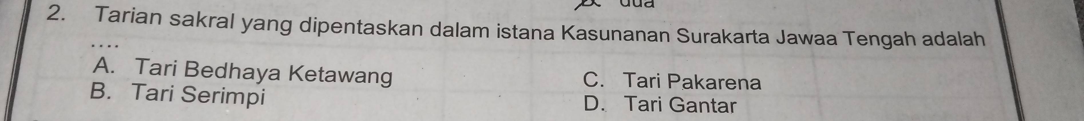 Tarian sakral yang dipentaskan dalam istana Kasunanan Surakarta Jawaa Tengah adalah
A. Tari Bedhaya Ketawang C. Tari Pakarena
B. Tari Serimpi D. Tari Gantar