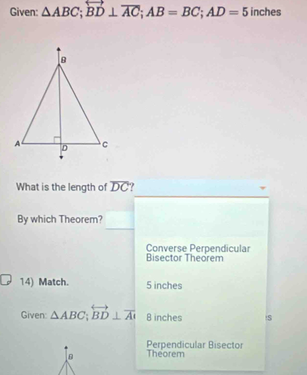 Given: △ ABC; overleftrightarrow BD⊥ overline AC; AB=BC; AD=5 inches
What is the length of overline DC
By which Theorem?
Converse Perpendicular
Bisector Theorem
14) Match. 5 inches
Given: △ ABC; overleftrightarrow BD⊥ overline AI 8 inches is
Perpendicular Bisector
B
Theorem