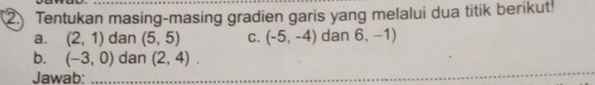 Tentukan masing-masing gradien garis yang melalui dua titik berikut! 
a. (2,1) dan (5,5) C. (-5,-4) dan 6,-1)
_ 
b. (-3,0) dan (2,4). 
Jawab:_ 
_