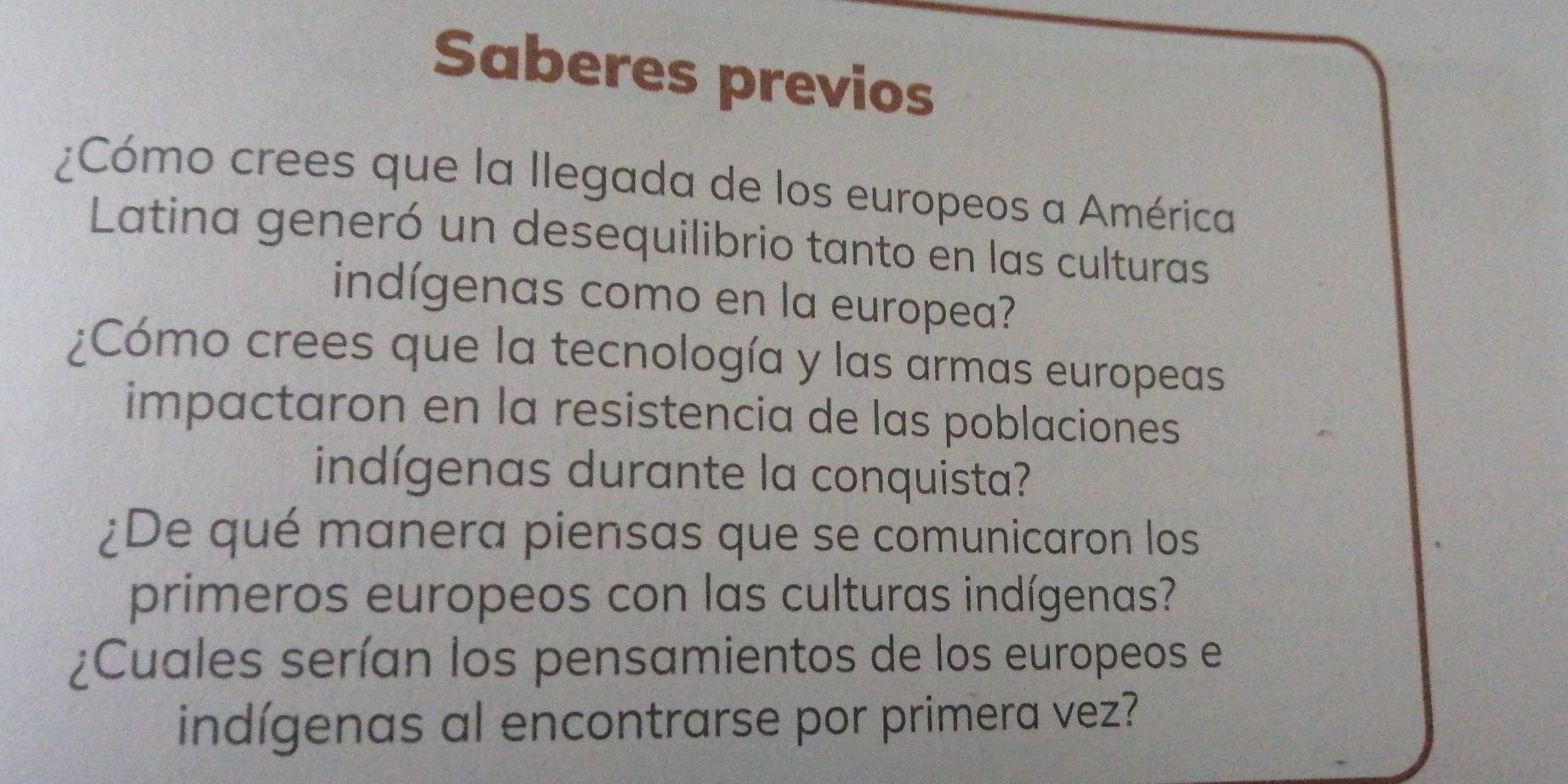 Saberes previos 
¿Cómo crees que la llegada de los europeos a América 
Latina generó un desequilibrio tanto en las culturas 
indígenas como en la europea? 
¿Cómo crees que la tecnología y las armas europeas 
impactaron en la resistencia de las poblaciones 
indígenas durante la conquista? 
¿De qué manera piensas que se comunicaron los 
primeros europeos con las culturas indígenas? 
¿Cuales serían los pensamientos de los europeos el 
indígenas al encontrarse por primera vez?