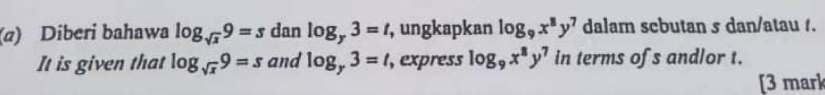 Diberi bahawa log _sqrt(x)9=s dan log _y3=t , ungkapkan log _9x^8y^7 dalam scbutan s dan/atau /. 
It is given that log _sqrt(x)9=s and log _y3=t, ,express log _9x^8y^7 in terms ofs andlor t. 
[3 mark