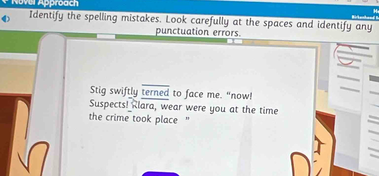 Novel Approach 
H 
kenheod S 
Identify the spelling mistakes. Look carefully at the spaces and identify any 
punctuation errors. 
Stig swiftly terned to face me. “now! 
Suspects! Klara, wear were you at the time 
the crime took place ”