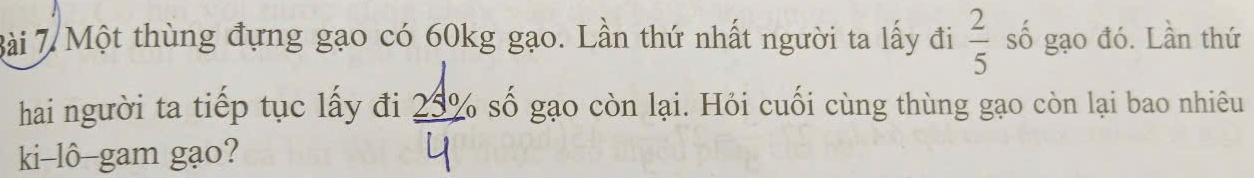 Bài 7Một thùng đựng gạo có 60kg gạo. Lần thứ nhất người ta lấy đi  2/5  số gạo đó. Lần thứ 
hai người ta tiếp tục lấy đi 23º số gạo còn lại. Hỏi cuối cùng thùng gạo còn lại bao nhiêu 
ki-lô-gam gạo?