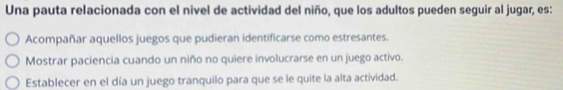 Una pauta relacionada con el nivel de actividad del niño, que los adultos pueden seguir al jugar, es:
Acompañar aquellos juegos que pudieran identificarse como estresantes.
Mostrar paciencia cuando un niño no quiere involucrarse en un juego activo.
Establecer en el día un juego tranquilo para que se le quite la alta actividad.