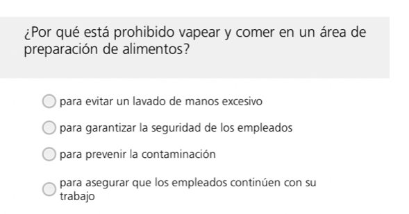 ¿Por qué está prohibido vapear y comer en un área de
preparación de alimentos?
para evitar un lavado de manos excesivo
para garantizar la seguridad de los empleados
para prevenir la contaminación
para asegurar que los empleados continúen con su
trabajo