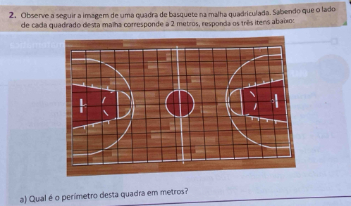 Observe a seguir a imagem de uma quadra de basquete na malha quadriculada. Sabendo que o lado 
de cada quadrado desta malha corresponde a 2 metros, responda os três itens abaixo: 
a) Qual é o perímetro desta quadra em metros?