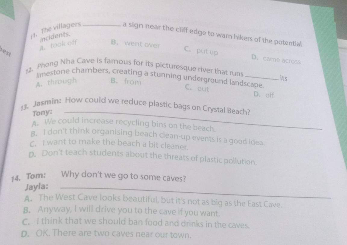 The villagers_
a sign near the cliff edge to warn hikers of the potential
incidents.
A. took off B. went over
est
C. put up D. came across
12. Phong Nha Cave is famous for its picturesque river that runs
limestone chambers, creating a stunning underground landscape.
A. through B. from
its
C. out D. off
13. Jasmin: How could we reduce plastic bags on Crystal Beach?
Tony:_
A. We could increase recycling bins on the beach.
B. I don't think organising beach clean-up events is a good idea.
C. I want to make the beach a bit cleaner.
D. Don't teach students about the threats of plastic pollution.
14. Tom: a Why don't we go to some caves?
Jayla:_
A. The West Cave looks beautiful, but it’s not as big as the East Cave.
B. Anyway, I will drive you to the cave if you want.
C. I think that we should ban food and drinks in the caves.
D. OK. There are two caves near our town.