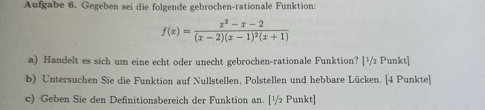 Aufgabe 6. Gegeben sei die folgende gebrochen-rationale Funktion:
f(x)=frac x^2-x-2(x-2)(x-1)^2(x+1)
a) Handelt es sich um eine echt oder unecht gebrochen-rationale Funktion? [¹/2 Punkt] 
b) Untersuchen Sie die Funktion auf Nullstellen, Polstellen und hebbare Lücken. [4 Punkte] 
c) Geben Sie den Definitionsbereich der Funktion an. [¹/2 Punkt]