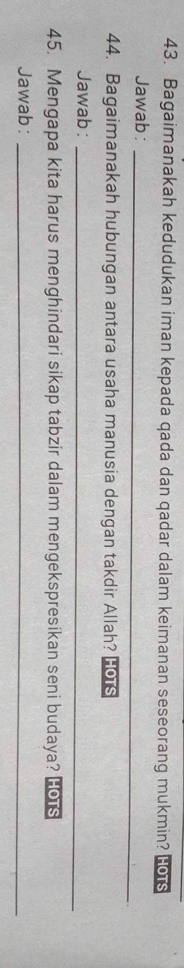 Bagaimanakah kedudukan iman kepada qada dan qadar dalam keimanan seseorang mukmin? HOTS 
Jawab:_ 
44. Bagaimanakah hubungan antara usaha manusia dengan takdir Allah? HoTs 
Jawab :_ 
45. Mengapa kita harus menghindari sikap tabzir dalam mengekspresikan seni budaya? Ho s 
Jawab:_