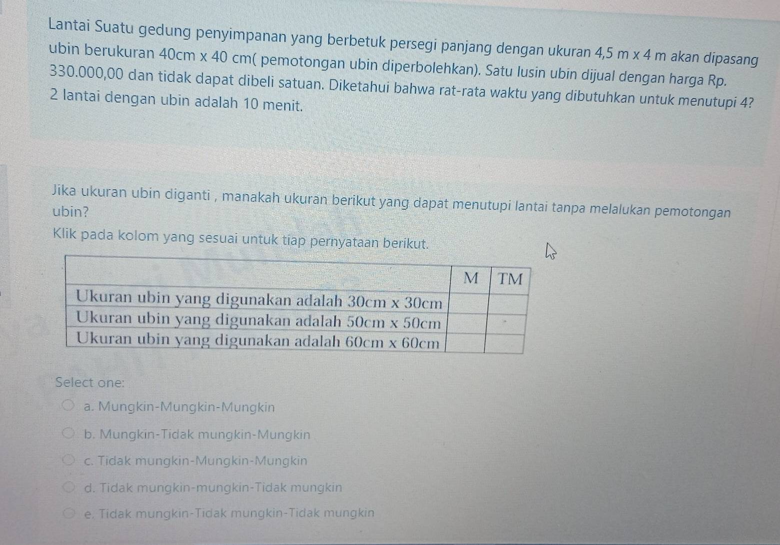 Lantai Suatu gedung penyimpanan yang berbetuk persegi panjang dengan ukuran 4,5m* 4m akan dipasang
ubin berukuran 4 40cm* 40cm ( pemotongan ubin diperbolehkan). Satu lusin ubin dijual dengan harga Rp.
330.000,00 dan tidak dapat dibeli satuan. Diketahui bahwa rat-rata waktu yang dibutuhkan untuk menutupi 4?
2 lantai dengan ubin adalah 10 menit.
Jika ukuran ubin diganti , manakah ukuran berikut yang dapat menutupi lantai tanpa melalukan pemotongan
ubin?
Klik pada kolom yang sesuai untuk tiap pernyataan berikut.
Select one:
a. Mungkin-Mungkin-Mungkin
b. Mungkin-Tidak mungkin-Mungkin
c. Tidak mungkin-Mungkin-Mungkin
d. Tidak mungkin-mungkin-Tidak mungkin
e, Tidak mungkin-Tidak mungkin-Tidak mungkin