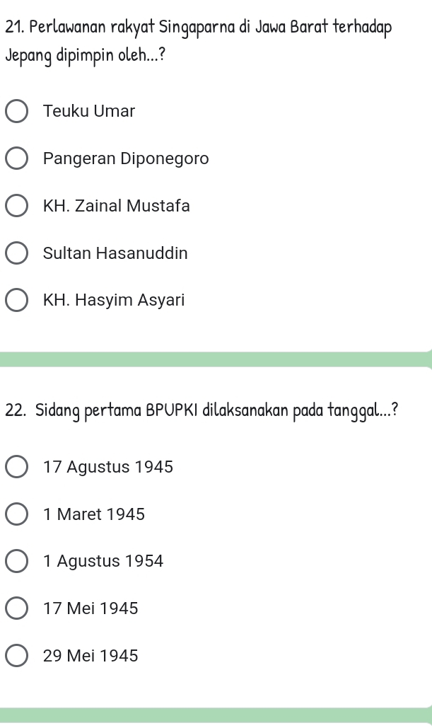 Perlawanan rakyat Singaparna di Jawa Barat terhadap
Jepang dipimpin oleh...?
Teuku Umar
Pangeran Diponegoro
KH. Zainal Mustafa
Sultan Hasanuddin
KH. Hasyim Asyari
22. Sidang pertama BPUPKI dilaksanakan pada tanggal...?
17 Agustus 1945
1 Maret 1945
1 Agustus 1954
17 Mei 1945
29 Mei 1945