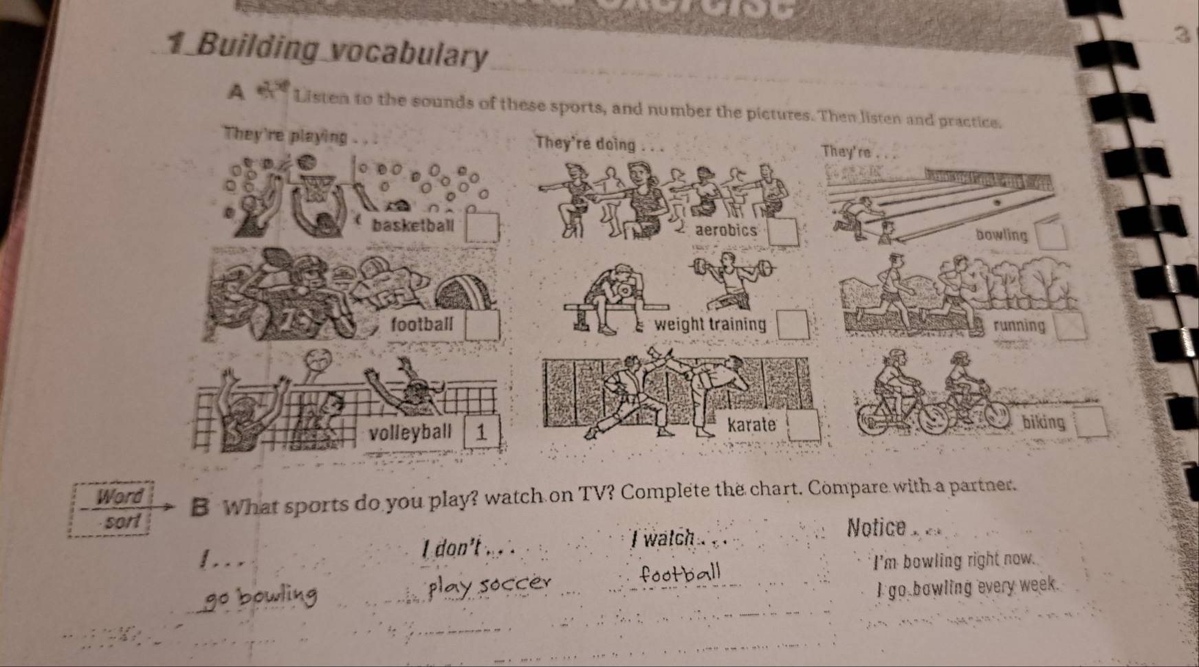 Building vocabulary 
A Listen to the sounds of these sports, and number the pictures. T 
Word B What sports do you play? watch on TV? Complete the chart. Compare with a partner. 
sort 
I don't . . i watch 
Notice 
football 
I'm bowling right now. 
go bowling play soccer I go bowling every week.