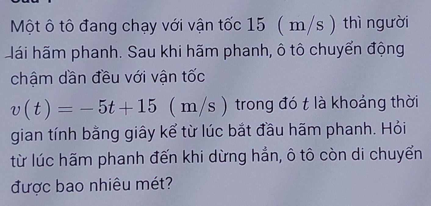 Một ô tô đang chạy với vận tốc 15 ( m/s ) thì người 
Hái hãm phanh. Sau khi hãm phanh, ô tô chuyển động 
chậm dần đều với vận tốc
v(t)=-5t+15 ( n 2 /s ) trong đó t là khoảng thời 
gian tính bằng giây kể từ lúc bắt đầu hãm phanh. Hỏi 
từ lúc hãm phanh đến khi dừng hẳn, ô tô còn di chuyển 
được bao nhiêu mét?