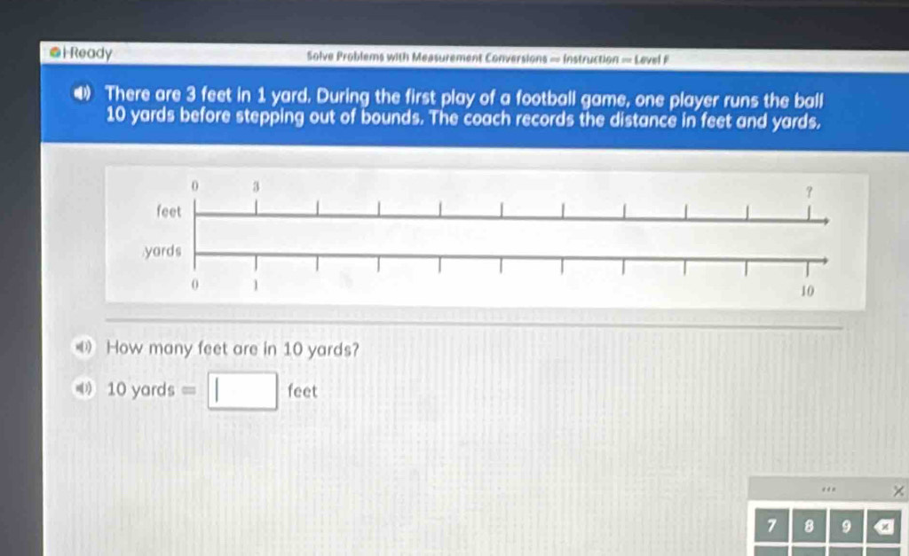 Ready Solve Problems with Measurement Conversions = Instruction = Lavel F 
4 There are 3 feet in 1 yard. During the first play of a football game, one player runs the ball
10 yards before stepping out of bounds. The coach records the distance in feet and yards. 
How many feet are in 10 yards? 
(1) 10yards=□ feet
“ . ×
7 8 9