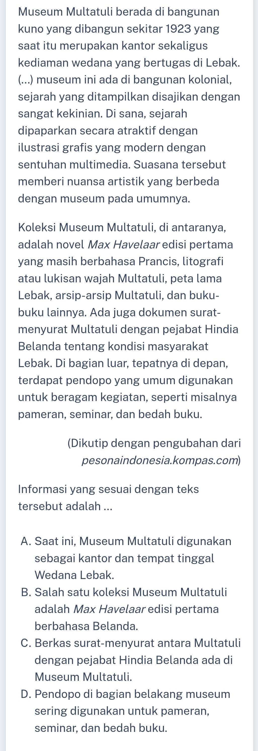 Museum Multatuli berada di bangunan
kuno yang dibangun sekitar 1923 yang
saat itu merupakan kantor sekaligus
kediaman wedana yang bertugas di Lebak.
(...) museum ini ada di bangunan kolonial,
sejarah yang ditampilkan disajikan dengan
sangat kekinian. Di sana, sejarah
dipaparkan secara atraktif dengan
ilustrasi grafis yang modern dengan
sentuhan multimedia. Suasana tersebut
memberi nuansa artistik yang berbeda
dengan museum pada umumnya.
Koleksi Museum Multatuli, di antaranya,
adalah novel Max Havelaar edisi pertama
yang masih berbahasa Prancis, litografi
atau lukisan wajah Multatuli, peta lama
Lebak, arsip-arsip Multatuli, dan buku-
buku lainnya. Ada juga dokumen surat-
menyurat Multatuli dengan pejabat Hindia
Belanda tentang kondisi masyarakat
Lebak. Di bagian luar, tepatnya di depan,
terdapat pendopo yang umum digunakan
untuk beragam kegiatan, seperti misalnya
pameran, seminar, dan bedah buku.
(Dikutip dengan pengubahan dari
pesonaindonesia.kompas.com)
Informasi yang sesuai dengan teks
tersebut adalah ...
A. Saat ini, Museum Multatuli digunakan
sebagai kantor dan tempat tinggal
Wedana Lebak.
B. Salah satu koleksi Museum Multatuli
adalah Max Havelaar edisi pertama
berbahasa Belanda.
C. Berkas surat-menyurat antara Multatuli
dengan pejabat Hindia Belanda ada di
Museum Multatuli.
D. Pendopo di bagian belakang museum
sering digunakan untuk pameran,
seminar, dan bedah buku.