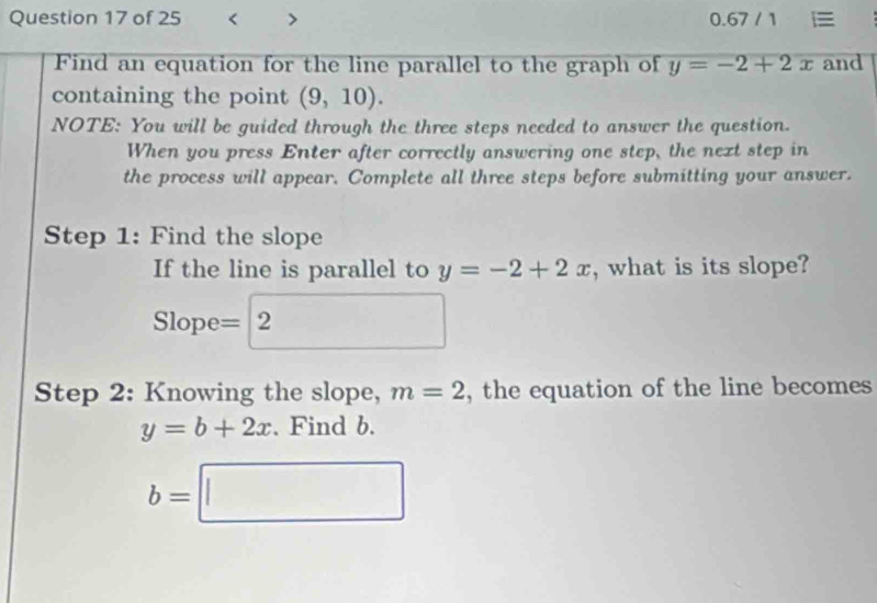 y=-2+2x and 
containing the point (9,10). 
NOTE: You will be guided through the three steps needed to answer the question. 
When you press Enter after correctly answering one step, the next step in 
the process will appear. Complete all three steps before submitting your answer. 
Step 1: Find the slope 
If the line is parallel to y=-2+2x , what is its slope? 
Slope =2 x_1=2 
Step 2: Knowing the slope, m=2 , the equation of the line becomes
y=b+2x. Find b.
b=□