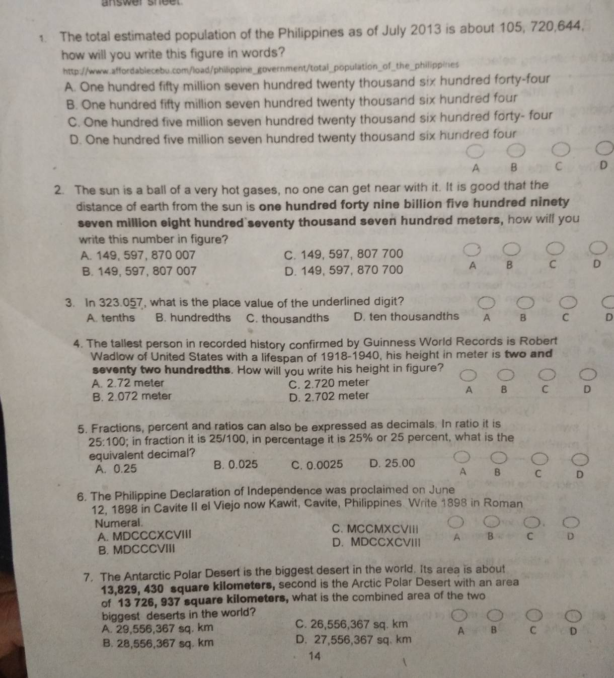 answer shee 
1. The total estimated population of the Philippines as of July 2013 is about 105, 720,644,
how will you write this figure in words?
http://www.affordablecebu.com/load/philippine_government/total_population_of_the_philippines
A. One hundred fifty million seven hundred twenty thousand six hundred forty-four
B. One hundred fifty million seven hundred twenty thousand six hundred four
C. One hundred five million seven hundred twenty thousand six hundred forty- four
D. One hundred five million seven hundred twenty thousand six hundred four
A B C D
2. The sun is a ball of a very hot gases, no one can get near with it. It is good that the
distance of earth from the sun is one hundred forty nine billion five hundred ninety
seven million eight hundred seventy thousand seven hundred meters, how will you
write this number in figure?
A. 149, 597, 870 007 C. 149, 597, 807 700
B. 149, 597, 807 007 D. 149, 597, 870 700
A B C D
3. In 323.057, what is the place value of the underlined digit?
A. tenths B. hundredths C. thousandths D. ten thousandths A B C D
4. The tallest person in recorded history confirmed by Guinness World Records is Robert
Wadlow of United States with a lifespan of 1918-1940, his height in meter is two and
seventy two hundredths. How will you write his height in figure?
A. 2.72 meter C. 2.720 meter
A B C D
B. 2.072 meter D. 2.702 meter
5. Fractions, percent and ratios can also be expressed as decimals. In ratio it is
25:100; in fraction it is 25/100, in percentage it is 25% or 25 percent, what is the
equivalent decimal?
A. 0.25 B. 0.025 C. 0.0025 D. 25.00
A B C D
6. The Philippine Declaration of Independence was proclaimed on June
12, 1898 in Cavite II el Viejo now Kawit, Cavite, Philippines Write 1898 in Roman
Numeral. C. MCCMXCVIII
A. MDCCCXCVIII B C D
D. MDCCXCVIII A
B. MDCCCVIII
7. The Antarctic Polar Desert is the biggest desert in the world. Its area is about
13,829, 430 square kilometers, second is the Arctic Polar Desert with an area
of 13 726, 937 square kilometers, what is the combined area of the two
biggest deserts in the world?
A. 29,556,367 sq. km C. 26,556,367 sq. km A B C D
B. 28,556,367 sq. km D. 27,556,367 sq. km
14