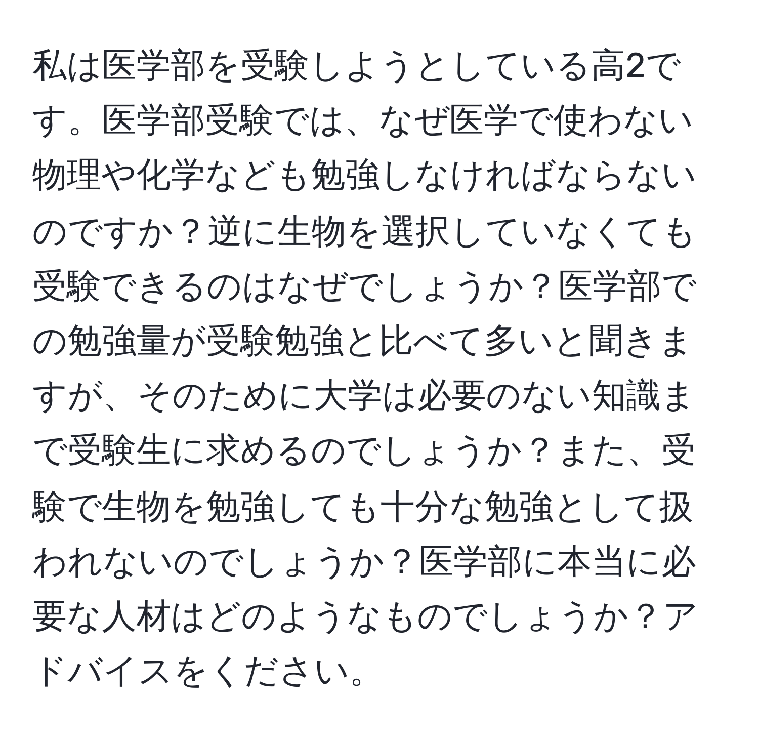 私は医学部を受験しようとしている高2です。医学部受験では、なぜ医学で使わない物理や化学なども勉強しなければならないのですか？逆に生物を選択していなくても受験できるのはなぜでしょうか？医学部での勉強量が受験勉強と比べて多いと聞きますが、そのために大学は必要のない知識まで受験生に求めるのでしょうか？また、受験で生物を勉強しても十分な勉強として扱われないのでしょうか？医学部に本当に必要な人材はどのようなものでしょうか？アドバイスをください。