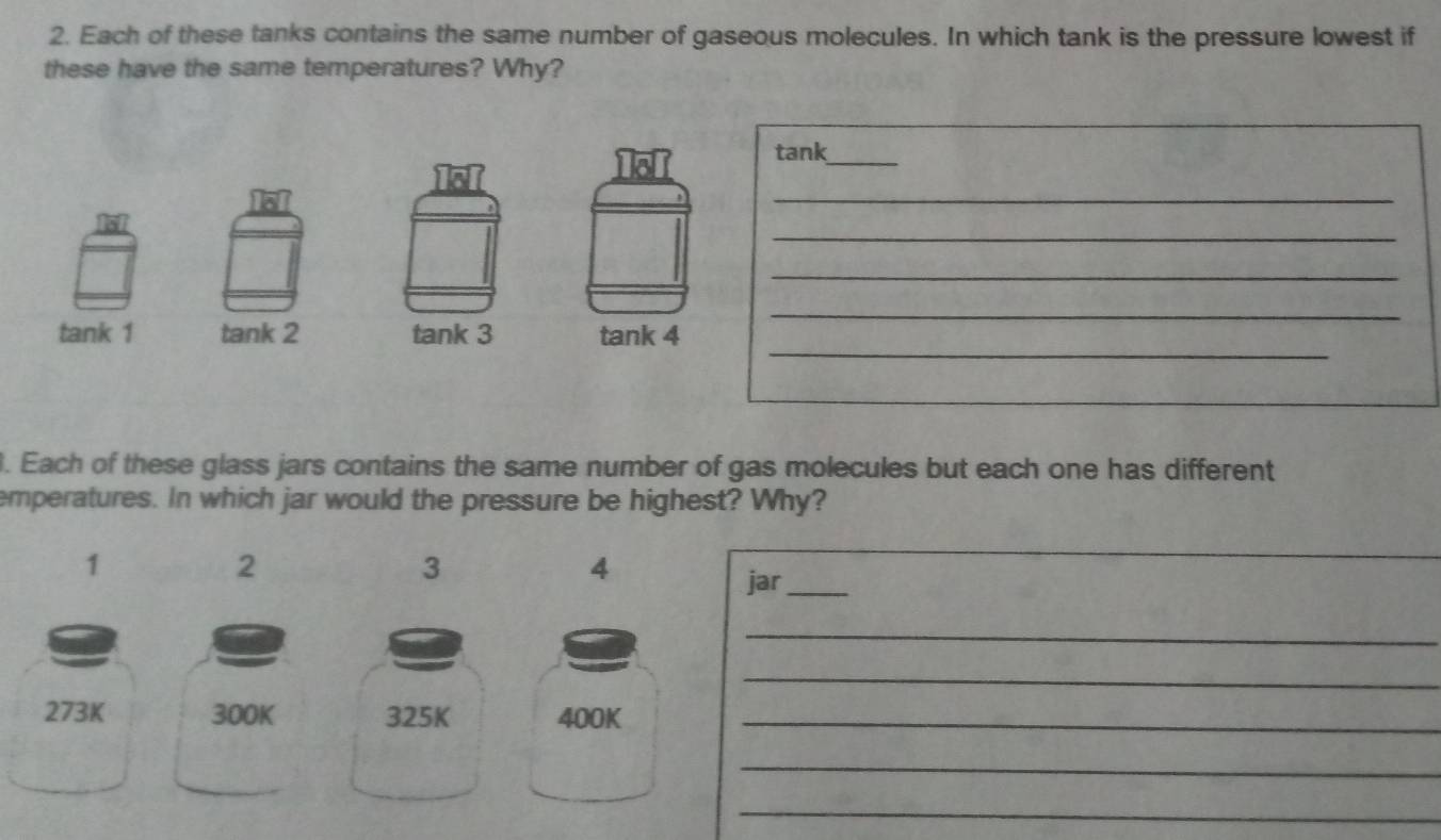 Each of these tanks contains the same number of gaseous molecules. In which tank is the pressure lowest if 
these have the same temperatures? Why? 
tank_ 
_ 
_ 
_ 
_ 
tank 1 tank 2 tank 3 tank 4 
_ 
. Each of these glass jars contains the same number of gas molecules but each one has different 
emperatures. In which jar would the pressure be highest? Why? 
1 
2 
3 
4 
_ 
jar_ 
_ 
_
273K 300K 325K 400K_ 
_ 
_