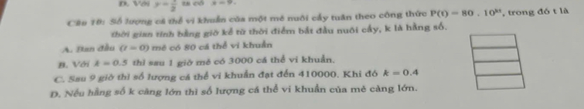 Với y= 1/2  x=9. 
Cầu 10: Số lượng cả thể vi khuẩn của một mô nuôi cấy tuần theo công thức P(t)=80.10^(kt) , trong đó t là
thời gian tính bằng giờ kể từ thời điểm bắt đầu nuôi cấy, k là hằng số.
A. Đan đầu (t=0) mê có 80 cá thể vì khuẩn
B. Với k=0.5 thì sau 1 giờ mě có 3000 cá thể vi khuẩn.
C. Sau 9 giờ thì số lượng cá thể vi khuẩn đạt đến 410000. Khi đó k=0.4
D. Nếu hằng số k càng lớn thì số lượng cá thể vi khuẩn của mẻ càng lớn.