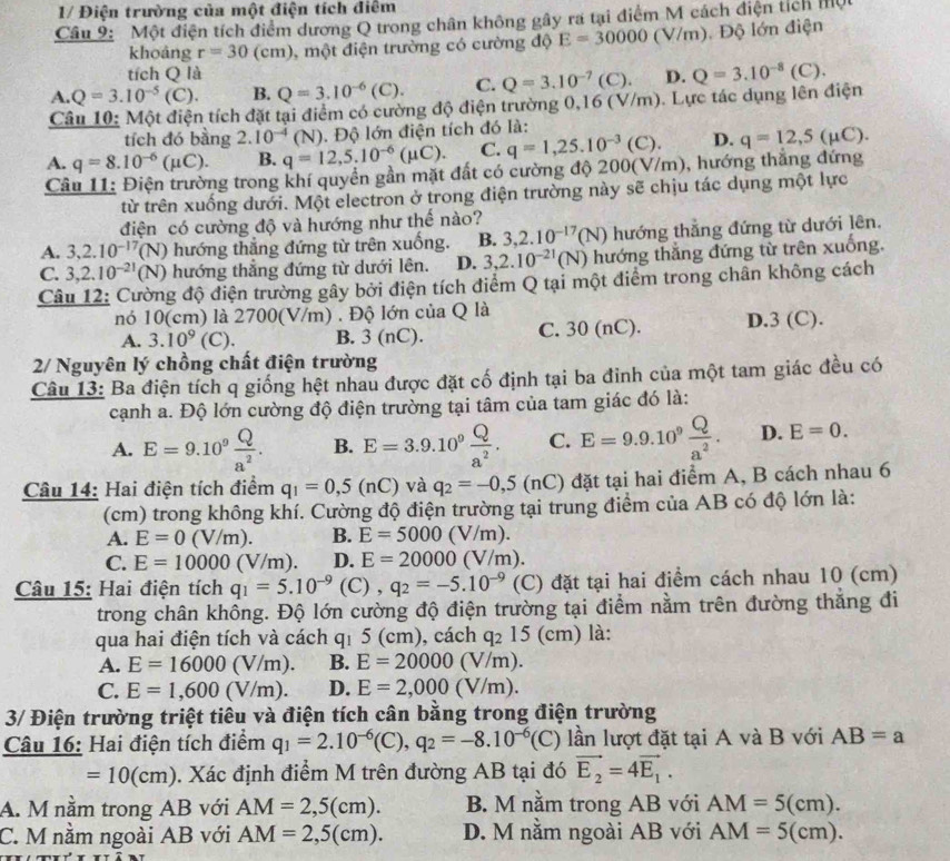 1/ Điện trường của một điện tích điểm
Câu 9: Một điện tích điểm dương Q trong chân không gây ra tại điểm M cách điện tích một
khoảng r=30(cm) 1, một điện trường có cường độ E=30000(V/m) ). Độ lớn điện
tích Q là
A. Q=3.10^(-5)(C). B. Q=3.10^(-6)(C). C. Q=3.10^(-7)(C). D. Q=3.10^(-8)(C).
Câu 10: Một điện tích đặt tại điểm có cường độ điện trường 0,16 (V/m). Lực tác dụng lên điện
tích đó bằng 2.10^(-4)(N) D. q=12,5(mu C).
A. q=8.10^(-6)(mu C). B. q=12,5.10^(-6)(mu C).. Độ lớn điện tích đó là:
C. q=1,25.10^(-3)(C).
Câu 11: Điện trường trong khí quyền gần mặt đất có cường độ 200(V/m), hướng thắng đứng
từ trên xuống dưới. Một electron ở trong điện trường này sẽ chịu tác dụng một lực
điện có cường độ và hướng như thế nào?
A. 3,2.10^(-17)(N) ) hướng thắng đứng từ trên xuống. B. 3,2.10^(-17)(N) hướng thẳng đứng từ dưới lên.
C. 3,2.10^(-21)(N) () hướng thắng đứng từ dưới lên. D. 3,2.10^(-21)(N) hướng thắng đứng từ trên xuống.
Câu 12: Cường độ điện trường gây bởi điện tích điểm Q tại một điểm trong chân không cách
nó 10(cm) là 2700(V/m) . Độ lớn của Q là
A. 3.10^9 (C). B. 3 (nC). C. 30 (nC). D.3 (C).
2/ Nguyên lý chồng chất điện trường
Câu 13: Ba điện tích q giống hệt nhau được đặt cố định tại ba đinh của một tam giác đều có
cạnh a. Độ lớn cường độ điện trường tại tâm của tam giác đó là:
A. E=9.10^9 Q/a^2 . B. E=3.9.10^9 Q/a^2 . C. E=9.9.10^9 Q/a^2 . D. E=0.
Câu 14: Hai điện tích điểm q_1=0,5(nC) và q_2=-0,5(nC) đặt tại hai điểm A, B cách nhau 6
(cm) trong không khí. Cường độ điện trường tại trung điểm của AB có độ lớn là:
A. E=0(V/m). B. E=5000(V/m).
C. E=10000(V/m). D. E=20000(V/m).
Câu 15: Hai điện tích q_1=5.10^(-9) (C),q_2=-5.10^(-9) (C) đặt tại hai điểm cách nhau 10 (cm)
trong chân khổng. Độ lớn cường độ điện trường tại điểm nằm trên đường thắng đi
qua hai điện tích và cách q_1 5 (cm), cách q_215(cm) là:
A. E=16000(V/m). B. E=20000(V/m).
C. E=1,600(V/m). D. E=2,000(V/m).
3/ Điện trường triệt tiêu và điện tích cân bằng trong điện trường
Câu 16: Hai điện tích điểm q_1=2.10^(-6)(C),q_2=-8.10^(-6)(C) lần lượt đặt tại A và B với AB=a
=10(cm) 0. Xác định điểm M trên đường AB tại đó vector E_2=4vector E_1.
A. M nằm trong AB với AM=2,5(cm). B. M nằm trong AB với AM=5(cm).
C. M nằm ngoài AB với AM=2,5(cm). D. M nằm ngoài AB với AM=5(cm).