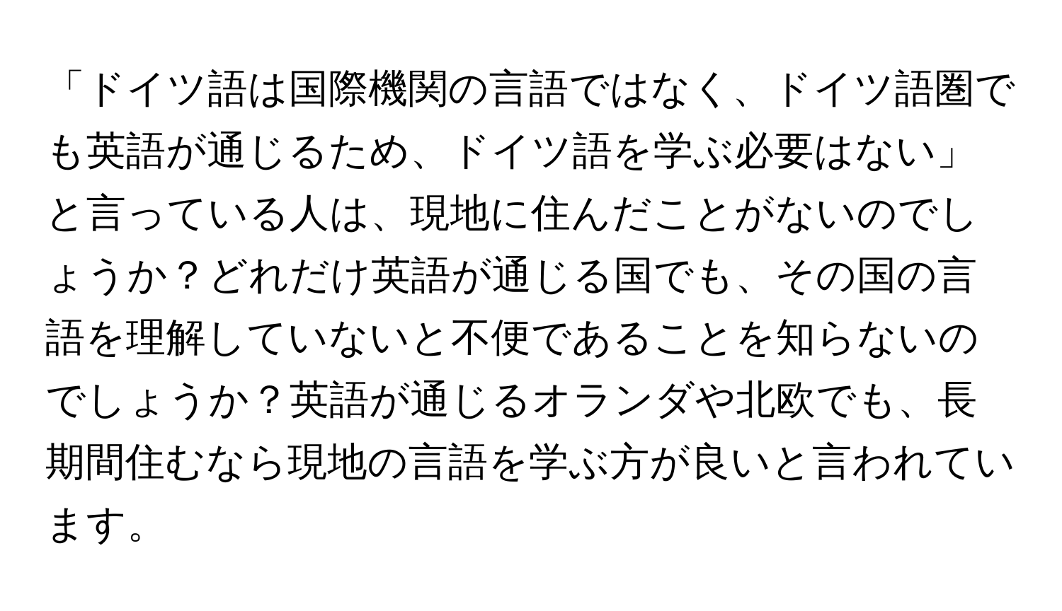 「ドイツ語は国際機関の言語ではなく、ドイツ語圏でも英語が通じるため、ドイツ語を学ぶ必要はない」と言っている人は、現地に住んだことがないのでしょうか？どれだけ英語が通じる国でも、その国の言語を理解していないと不便であることを知らないのでしょうか？英語が通じるオランダや北欧でも、長期間住むなら現地の言語を学ぶ方が良いと言われています。