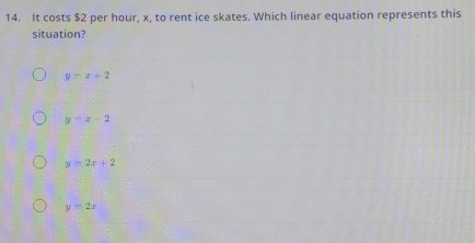 It costs $2 per hour, x, to rent ice skates. Which linear equation represents this
situation?
y=x+2
y=x-2
y=2x+2
y-2x