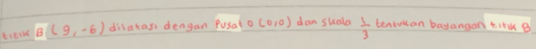 ticik B(9,-6) dilatas, dengan p Pusato(0,0) dan skala  1/3  tentokan bayangan t. IlB