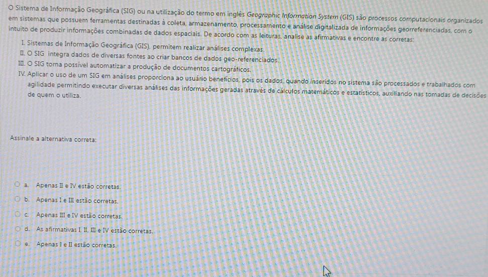 Sistema de Informação Geográfica (SIG) ou na utilização do termo em inglês Geographic Information System (GIS) são processos computacionais organizados
em sistemas que possuem ferramentas destinadas à coleta, armazenamento, processamento e análise digitalizada de informações georreferenciadas, com o
intuito de produzir informações combinadas de dados espaciais. De acordo com as leituras, analise as afirmativas e encontre as corretas:
I. Sistemas de Informação Geográfica (GIS), permitem realizar análises complexas
É. O SIG integra dados de diversas fontes ao criar bancos de dados geo-referenciados.
I*. O SIG torna possível automatizar a produção de documentos cartográficos.
IV. Aplicar o uso de um SIG em análises proporciona ao usuário benefícios, pois os dados, quando inseridos no sistema são processados e trabalhados com
agilidade permitindo executar diversas análises das informações geradas através de cálculos matemáticos e estatísticos, auxiliando nas tomadas de decisões
de quem o utiliza.
Assinale a alternativa correta:
a. Apenas II e IV estão corretas.
b. Apenas I e III estão corretas.
c. Apenas IIIe IV estão corretas.
d. As afirmativas I, II, III e IV estão corretas.
e. Apenas 1 e II estão corretas.